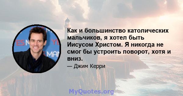 Как и большинство католических мальчиков, я хотел быть Иисусом Христом. Я никогда не смог бы устроить поворот, хотя и вниз.