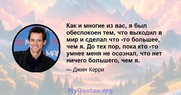 Как и многие из вас, я был обеспокоен тем, что выходил в мир и сделал что -то большее, чем я. До тех пор, пока кто -то умнее меня не осознал, что нет ничего большего, чем я.