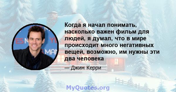 Когда я начал понимать, насколько важен фильм для людей, я думал, что в мире происходит много негативных вещей, возможно, им нужны эти два человека