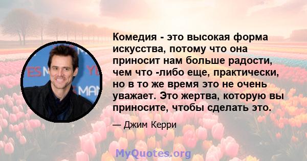 Комедия - это высокая форма искусства, потому что она приносит нам больше радости, чем что -либо еще, практически, но в то же время это не очень уважает. Это жертва, которую вы приносите, чтобы сделать это.