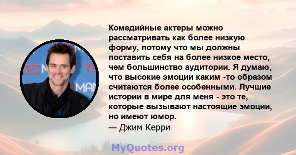 Комедийные актеры можно рассматривать как более низкую форму, потому что мы должны поставить себя на более низкое место, чем большинство аудитории. Я думаю, что высокие эмоции каким -то образом считаются более