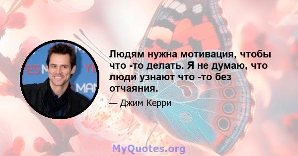 Людям нужна мотивация, чтобы что -то делать. Я не думаю, что люди узнают что -то без отчаяния.