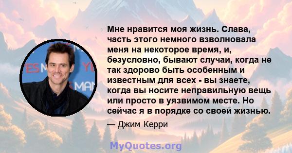 Мне нравится моя жизнь. Слава, часть этого немного взволновала меня на некоторое время, и, безусловно, бывают случаи, когда не так здорово быть особенным и известным для всех - вы знаете, когда вы носите неправильную