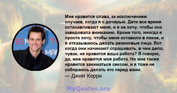 Мне нравится слава, за исключением случаев, когда я с дочерью. Дети все время останавливают меня, и я не хочу, чтобы она завидовала вниманию. Кроме того, иногда я просто хочу, чтобы меня оставили в покое, и я