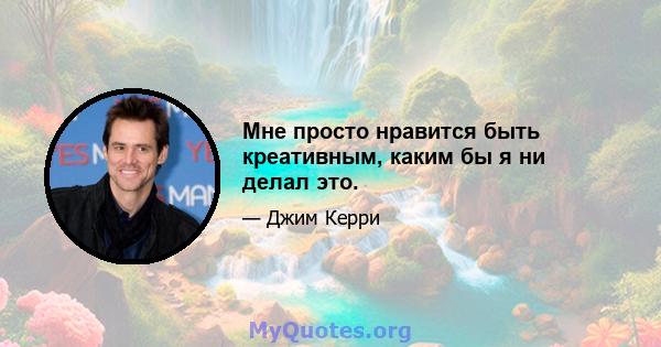 Мне просто нравится быть креативным, каким бы я ни делал это.