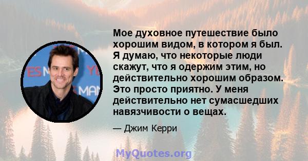 Мое духовное путешествие было хорошим видом, в котором я был. Я думаю, что некоторые люди скажут, что я одержим этим, но действительно хорошим образом. Это просто приятно. У меня действительно нет сумасшедших