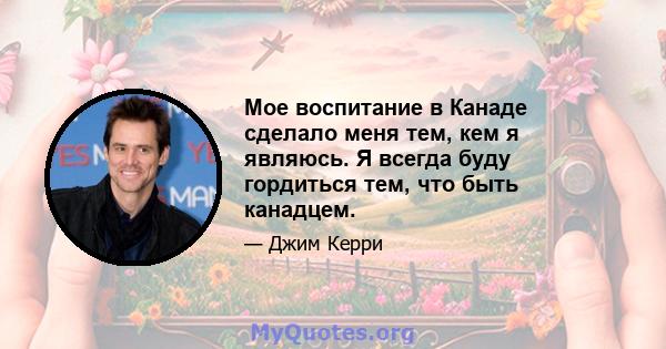 Мое воспитание в Канаде сделало меня тем, кем я являюсь. Я всегда буду гордиться тем, что быть канадцем.