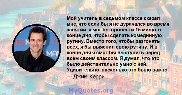 Мой учитель в седьмом классе сказал мне, что если бы я не дурачался во время занятий, я мог бы провести 15 минут в конце дня, чтобы сделать комедийную рутину. Вместо того, чтобы разгонять всех, я бы выяснил свою рутину. 