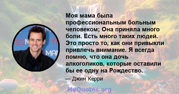 Моя мама была профессиональным больным человеком; Она приняла много боли. Есть много таких людей. Это просто то, как они привыкли привлечь внимание. Я всегда помню, что она дочь алкоголиков, которые оставили бы ее одну