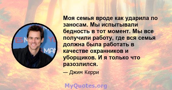 Моя семья вроде как ударила по заносам. Мы испытывали бедность в тот момент. Мы все получили работу, где вся семья должна была работать в качестве охранников и уборщиков. И я только что разозлился.