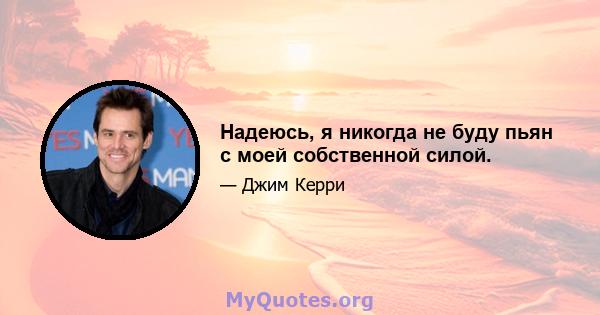 Надеюсь, я никогда не буду пьян с моей собственной силой.