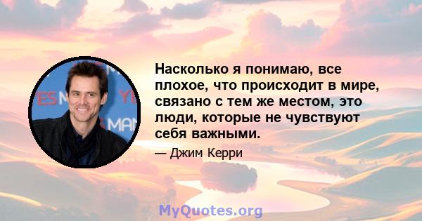 Насколько я понимаю, все плохое, что происходит в мире, связано с тем же местом, это люди, которые не чувствуют себя важными.