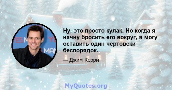 Ну, это просто кулак. Но когда я начну бросить его вокруг, я могу оставить один чертовски беспорядок.