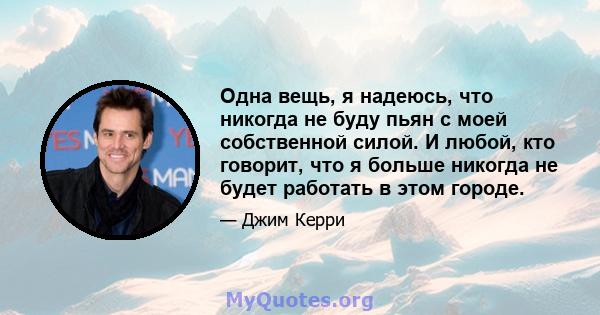 Одна вещь, я надеюсь, что никогда не буду пьян с моей собственной силой. И любой, кто говорит, что я больше никогда не будет работать в этом городе.