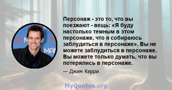 Персонаж - это то, что вы поезжают - вещь: «Я буду настолько темным в этом персонаже, что я собираюсь заблудиться в персонаже». Вы не можете заблудиться в персонаже. Вы можете только думать, что вы потерялись в