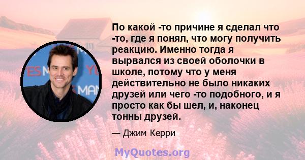 По какой -то причине я сделал что -то, где я понял, что могу получить реакцию. Именно тогда я вырвался из своей оболочки в школе, потому что у меня действительно не было никаких друзей или чего -то подобного, и я просто 