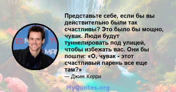 Представьте себе, если бы вы действительно были так счастливы? Это было бы мощно, чувак. Люди будут туннелировать под улицей, чтобы избежать вас. Они бы пошли: «О, чувак - этот счастливый парень все еще там?»