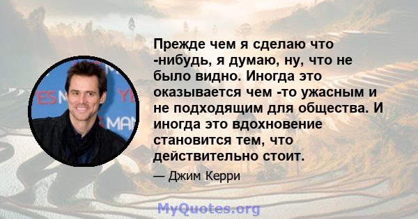 Прежде чем я сделаю что -нибудь, я думаю, ну, что не было видно. Иногда это оказывается чем -то ужасным и не подходящим для общества. И иногда это вдохновение становится тем, что действительно стоит.