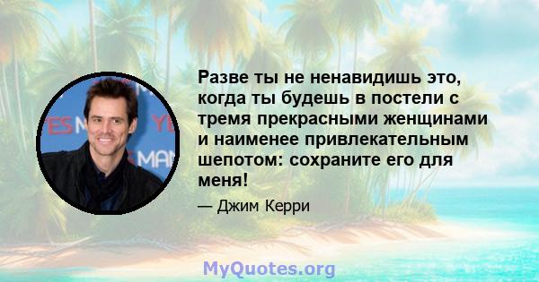 Разве ты не ненавидишь это, когда ты будешь в постели с тремя прекрасными женщинами и наименее привлекательным шепотом: сохраните его для меня!