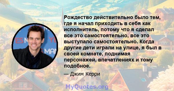 Рождество действительно было тем, где я начал приходить в себя как исполнитель, потому что я сделал все это самостоятельно, все это выступало самостоятельно. Когда другие дети играли на улице, я был в своей комнате,