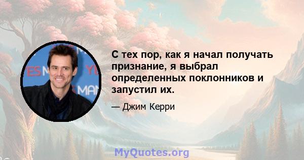 С тех пор, как я начал получать признание, я выбрал определенных поклонников и запустил их.