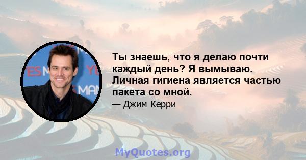 Ты знаешь, что я делаю почти каждый день? Я вымываю. Личная гигиена является частью пакета со мной.