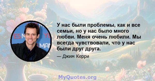 У нас были проблемы, как и все семьи, но у нас было много любви. Меня очень любили. Мы всегда чувствовали, что у нас были друг друга.