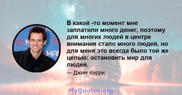 В какой -то момент мне заплатили много денег, поэтому для многих людей в центре внимания стало много людей, но для меня это всегда было той же целью: остановить мир для людей.