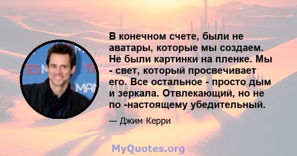 В конечном счете, были не аватары, которые мы создаем. Не были картинки на пленке. Мы - свет, который просвечивает его. Все остальное - просто дым и зеркала. Отвлекающий, но не по -настоящему убедительный.