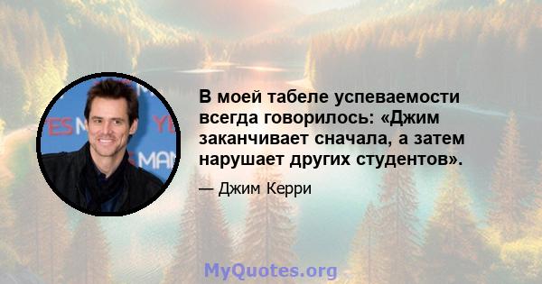 В моей табеле успеваемости всегда говорилось: «Джим заканчивает сначала, а затем нарушает других студентов».