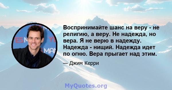 Воспринимайте шанс на веру - не религию, а веру. Не надежда, но вера. Я не верю в надежду. Надежда - нищий. Надежда идет по огню. Вера прыгает над этим.