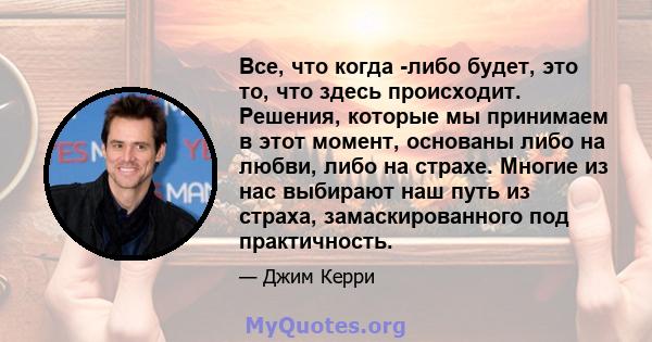 Все, что когда -либо будет, это то, что здесь происходит. Решения, которые мы принимаем в этот момент, основаны либо на любви, либо на страхе. Многие из нас выбирают наш путь из страха, замаскированного под практичность.