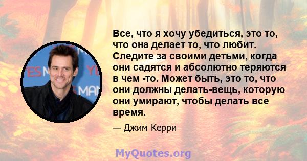 Все, что я хочу убедиться, это то, что она делает то, что любит. Следите за своими детьми, когда они садятся и абсолютно теряются в чем -то. Может быть, это то, что они должны делать-вещь, которую они умирают, чтобы