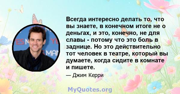 Всегда интересно делать то, что вы знаете, в конечном итоге не о деньгах, и это, конечно, не для славы - потому что это боль в заднице. Но это действительно тот человек в театре, который вы думаете, когда сидите в