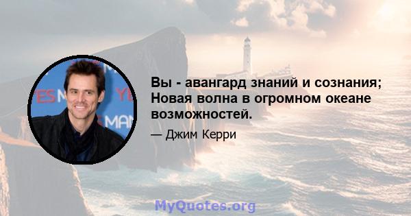 Вы - авангард знаний и сознания; Новая волна в огромном океане возможностей.