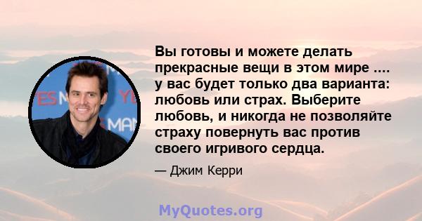 Вы готовы и можете делать прекрасные вещи в этом мире .... у вас будет только два варианта: любовь или страх. Выберите любовь, и никогда не позволяйте страху повернуть вас против своего игривого сердца.