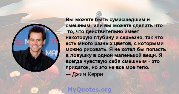 Вы можете быть сумасшедшим и смешным, или вы можете сделать что -то, что действительно имеет некоторую глубину и серьезно, так что есть много разных цветов, с которыми можно рисовать. Я не хотел бы попасть в ловушку в