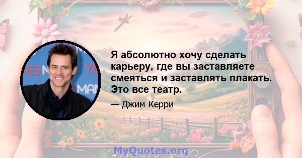 Я абсолютно хочу сделать карьеру, где вы заставляете смеяться и заставлять плакать. Это все театр.