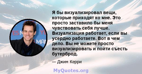 Я бы визуализировал вещи, которые приходят ко мне. Это просто заставило бы меня чувствовать себя лучше. Визуализация работает, если вы усердно работаете. Вот в чем дело. Вы не можете просто визуализировать и пойти