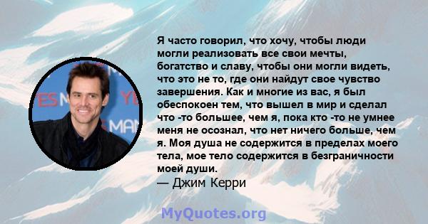 Я часто говорил, что хочу, чтобы люди могли реализовать все свои мечты, богатство и славу, чтобы они могли видеть, что это не то, где они найдут свое чувство завершения. Как и многие из вас, я был обеспокоен тем, что