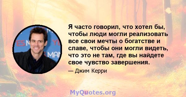 Я часто говорил, что хотел бы, чтобы люди могли реализовать все свои мечты о богатстве и славе, чтобы они могли видеть, что это не там, где вы найдете свое чувство завершения.