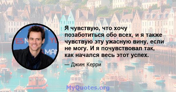 Я чувствую, что хочу позаботиться обо всех, и я также чувствую эту ужасную вину, если не могу. И я почувствовал так, как начался весь этот успех.