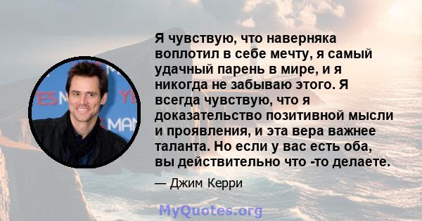 Я чувствую, что наверняка воплотил в себе мечту, я самый удачный парень в мире, и я никогда не забываю этого. Я всегда чувствую, что я доказательство позитивной мысли и проявления, и эта вера важнее таланта. Но если у