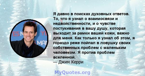 Я давно в поисках духовных ответов. То, что я узнал о взаимосвязи и недвойственности, и о чувстве постукивания в вашу душу, которая выходит за рамки вашей кожи, важно для меня. Как только я узнал об этом, я гораздо реже 