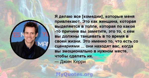 Я делаю все [комедии], которые меня привлекают. Это как женщина, которая выделяется в толпе, которая по какой -то причине вы заметите, это то, с кем вы должны танцевать в то время в своей жизни. Это именно то, что есть