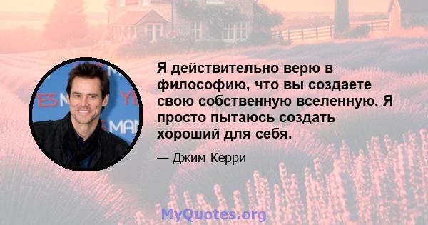 Я действительно верю в философию, что вы создаете свою собственную вселенную. Я просто пытаюсь создать хороший для себя.