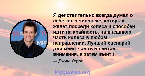 Я действительно всегда думал о себе как о человеке, который живет посреди колеса и способен идти на крайность, на внешнюю часть колеса в любом направлении. Лучший сценарий для меня - быть в центре внимания, а затем