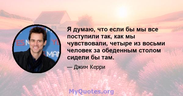 Я думаю, что если бы мы все поступили так, как мы чувствовали, четыре из восьми человек за обеденным столом сидели бы там.