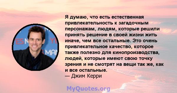 Я думаю, что есть естественная привлекательность к загадочным персонажам, людям, которые решили принять решение в своей жизни жить иначе, чем все остальные. Это очень привлекательное качество, которое также полезно для