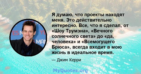 Я думаю, что проекты находят меня. Это действительно интересно. Все, что я сделал, от «Шоу Трумэна», «Вечного солнечного света» до «да, человека» и «Всемогущего Брюса», всегда входит в мою жизнь в идеальное время.